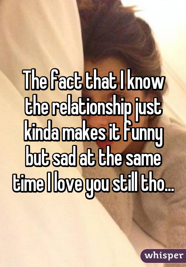 The fact that I know the relationship just kinda makes it funny but sad at the same time I love you still tho...