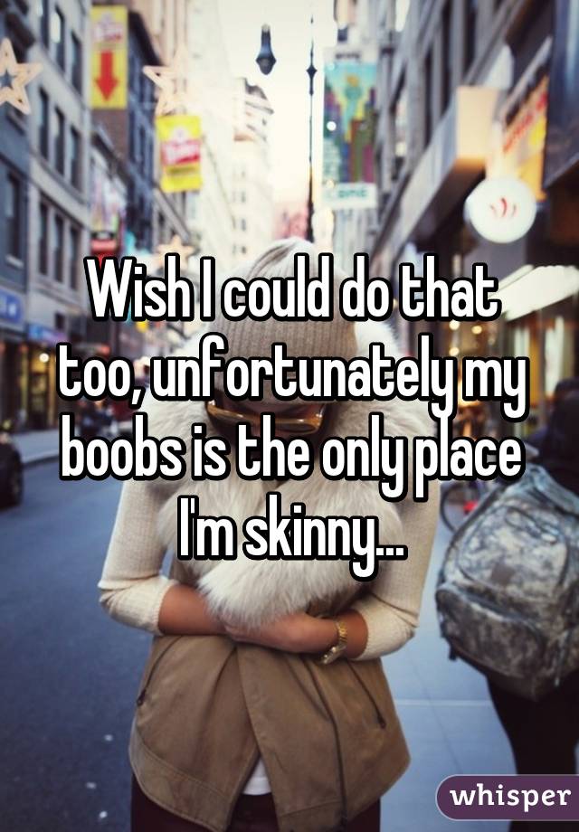 Wish I could do that too, unfortunately my boobs is the only place I'm skinny...