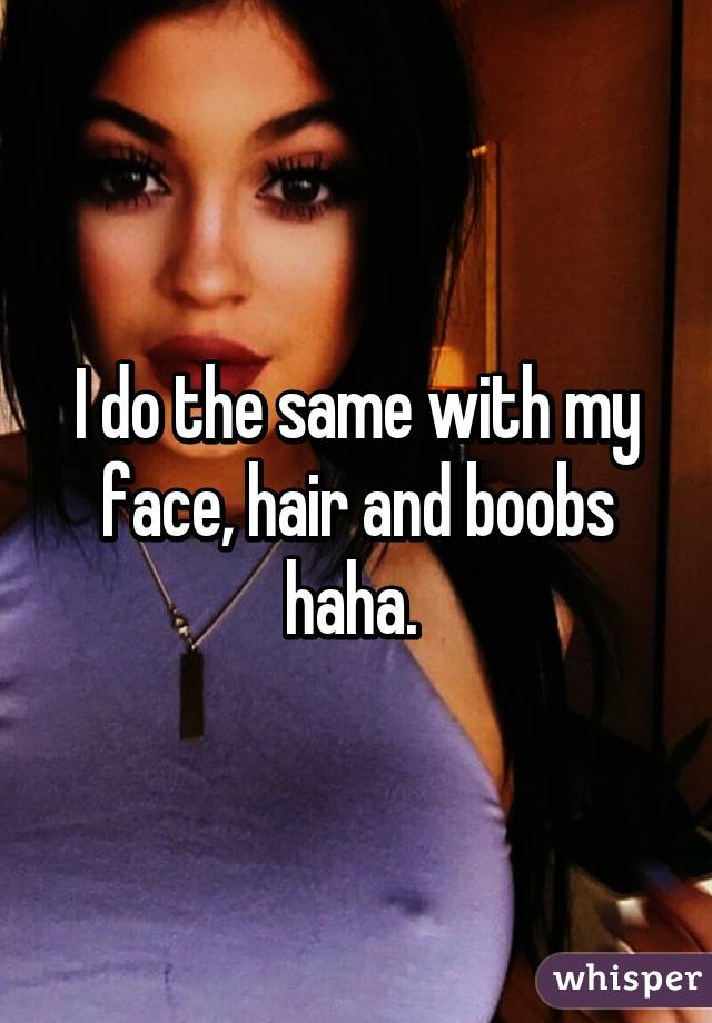 I do the same with my face, hair and boobs haha. 