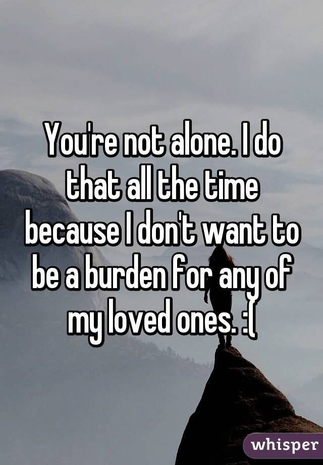 You're not alone. I do that all the time because I don't want to be a burden for any of my loved ones. :(