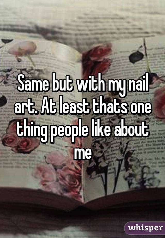 Same but with my nail art. At least thats one thing people like about me