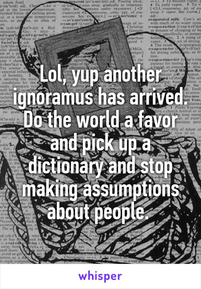 Lol, yup another ignoramus has arrived. Do the world a favor and pick up a dictionary and stop making assumptions about people. 