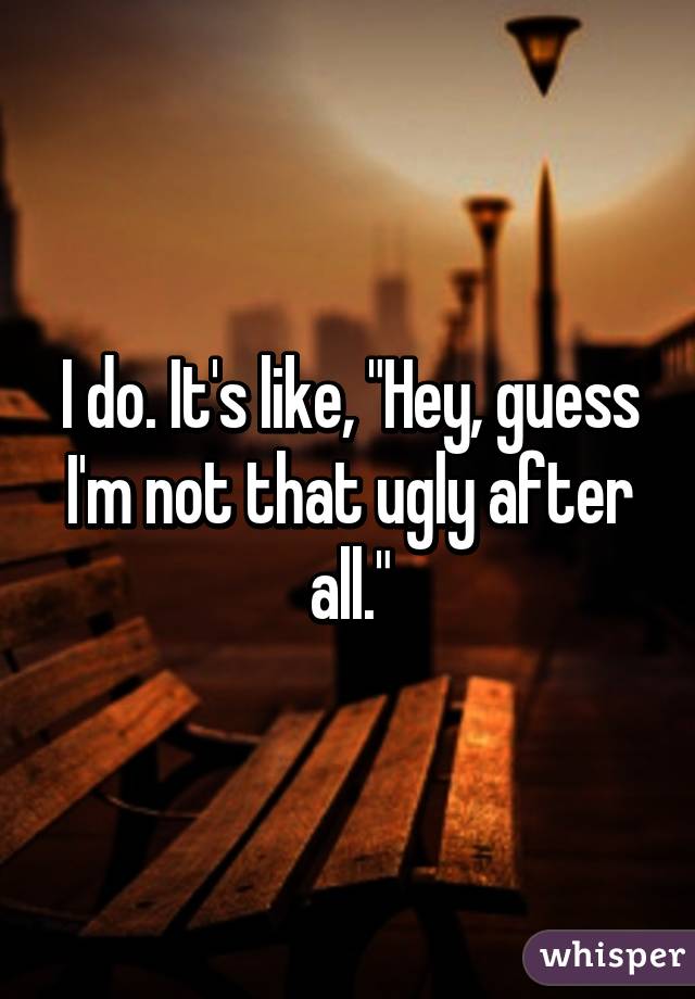 I do. It's like, "Hey, guess I'm not that ugly after all."