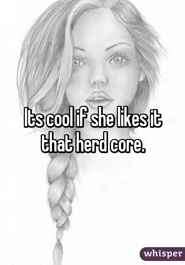 Its cool if she likes it that herd core.