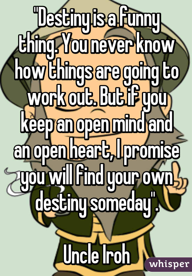 "Destiny is a funny thing. You never know how things are going to work out. But if you keep an open mind and an open heart, I promise you will find your own destiny someday".

Uncle Iroh