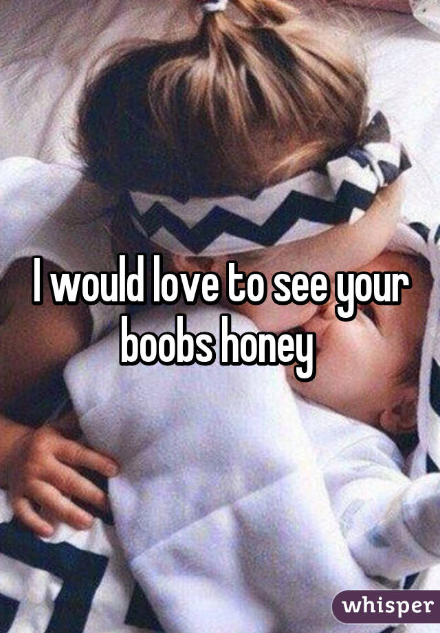 I would love to see your boobs honey 