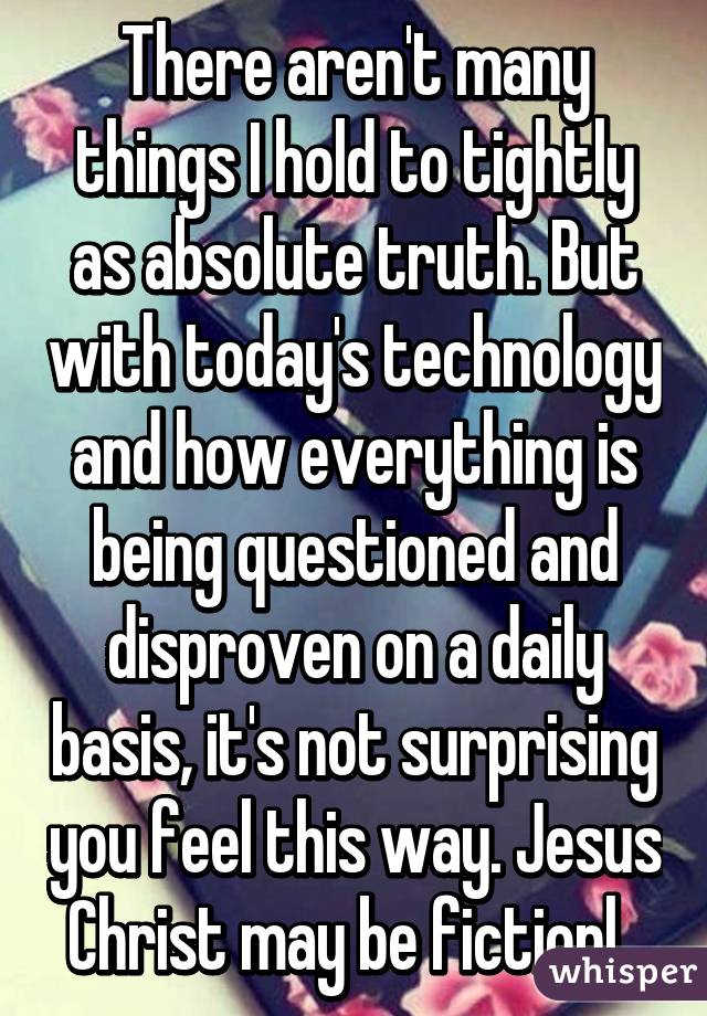 There aren't many things I hold to tightly as absolute truth. But with today's technology and how everything is being questioned and disproven on a daily basis, it's not surprising you feel this way. Jesus Christ may be fictionl. 