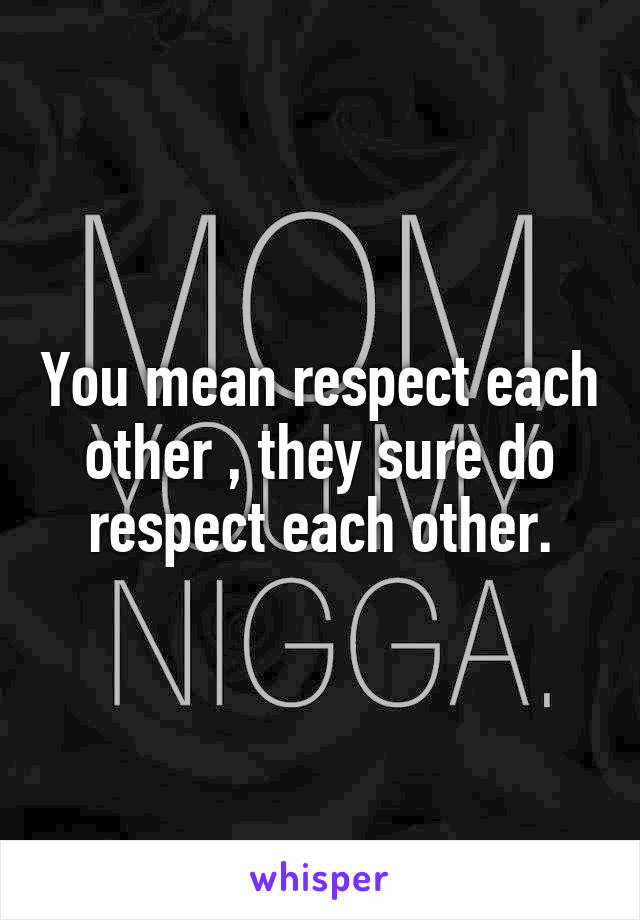 You mean respect each other , they sure do respect each other.