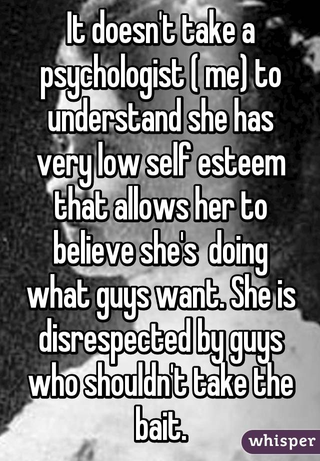 It doesn't take a psychologist ( me) to understand she has very low self esteem that allows her to believe she's  doing what guys want. She is disrespected by guys who shouldn't take the bait.