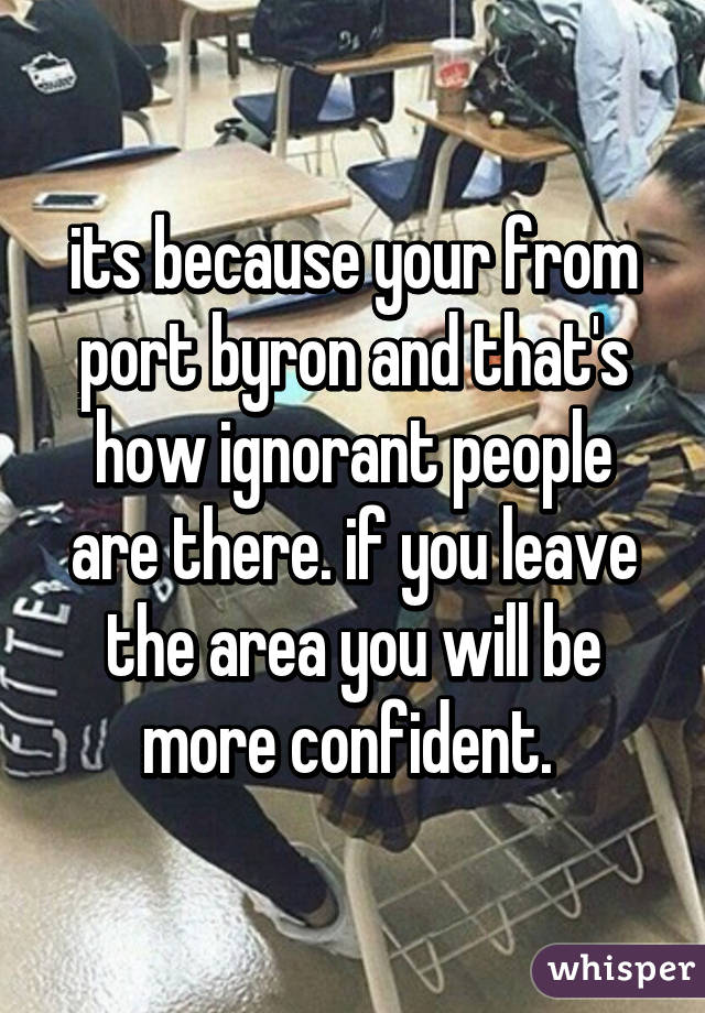 its because your from port byron and that's how ignorant people are there. if you leave the area you will be more confident. 