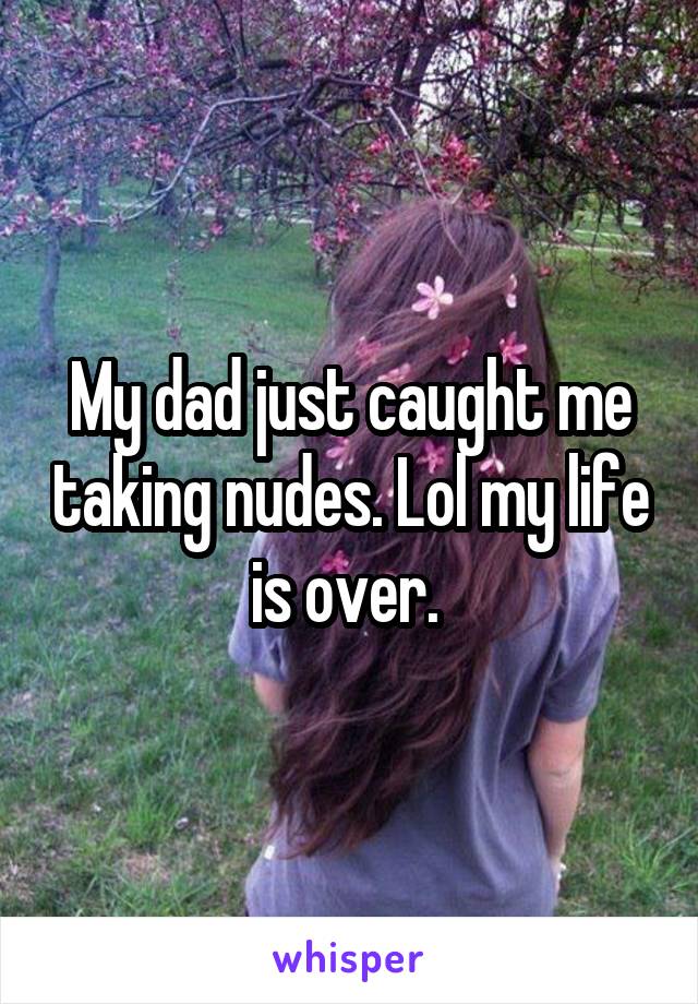 My dad just caught me taking nudes. Lol my life is over. 