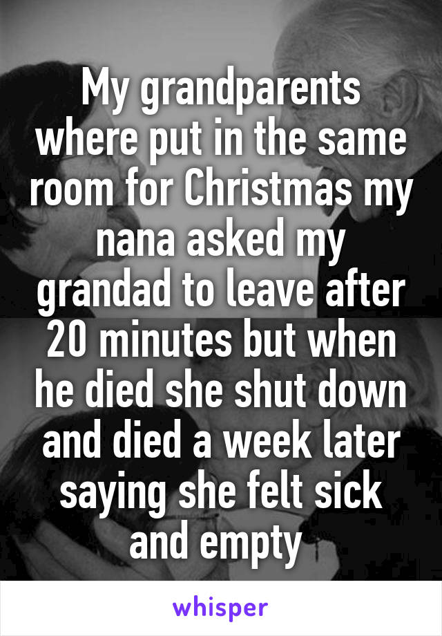 My grandparents where put in the same room for Christmas my nana asked my grandad to leave after 20 minutes but when he died she shut down and died a week later saying she felt sick and empty 