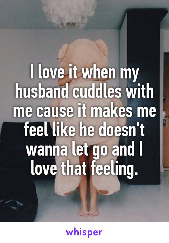 I love it when my husband cuddles with me cause it makes me feel like he doesn't wanna let go and I love that feeling.