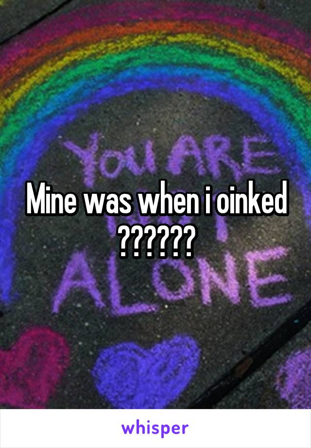Mine was when i oinked 🐗🐗🐗🐗🐗🐗