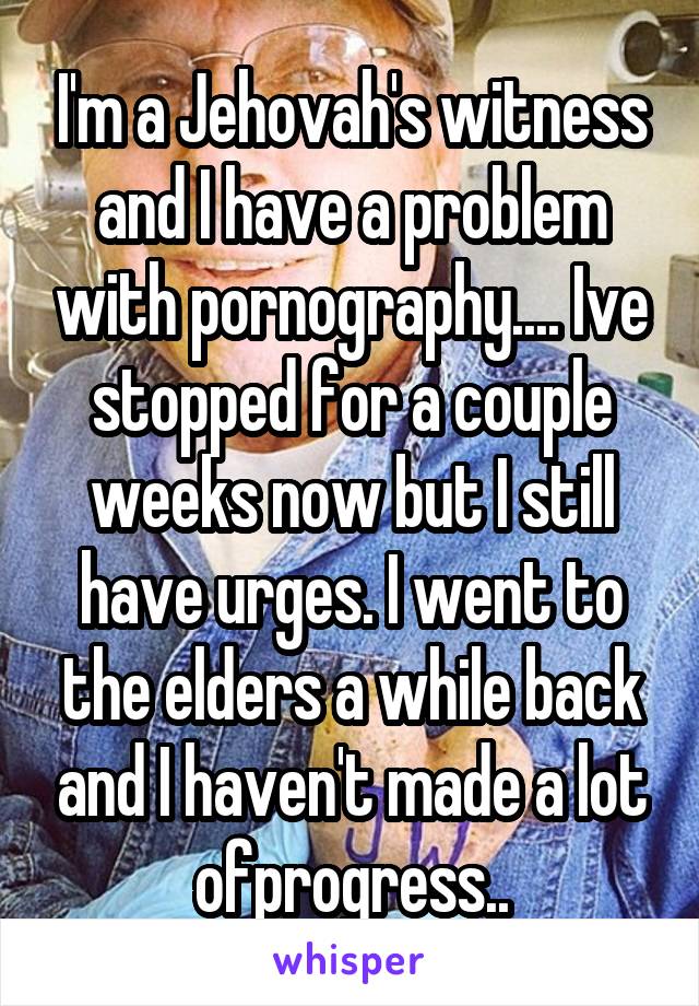 I'm a Jehovah's witness and I have a problem with pornography.... Ive stopped for a couple weeks now but I still have urges. I went to the elders a while back and I haven't made a lot ofprogress..