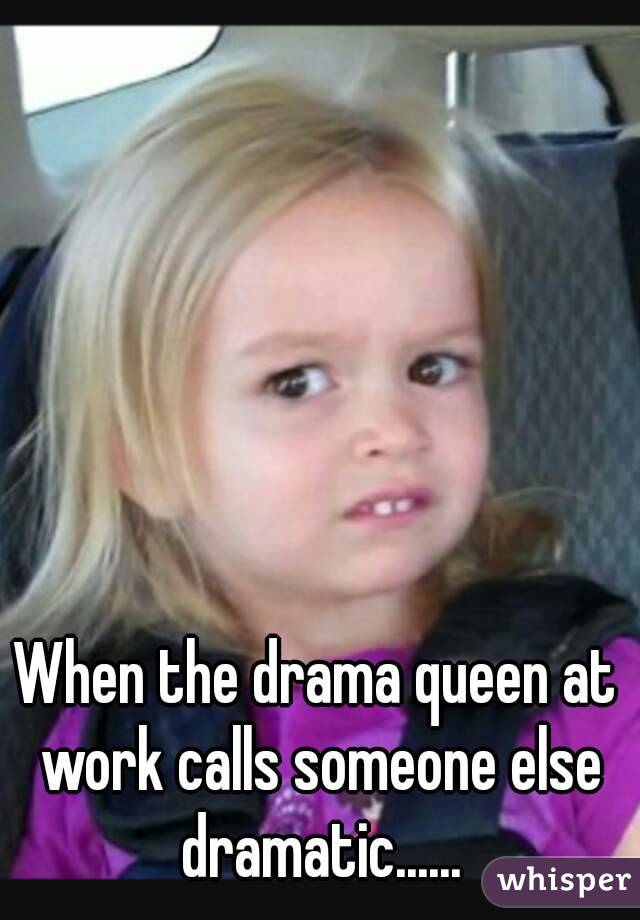 When the drama queen at work calls someone else dramatic......