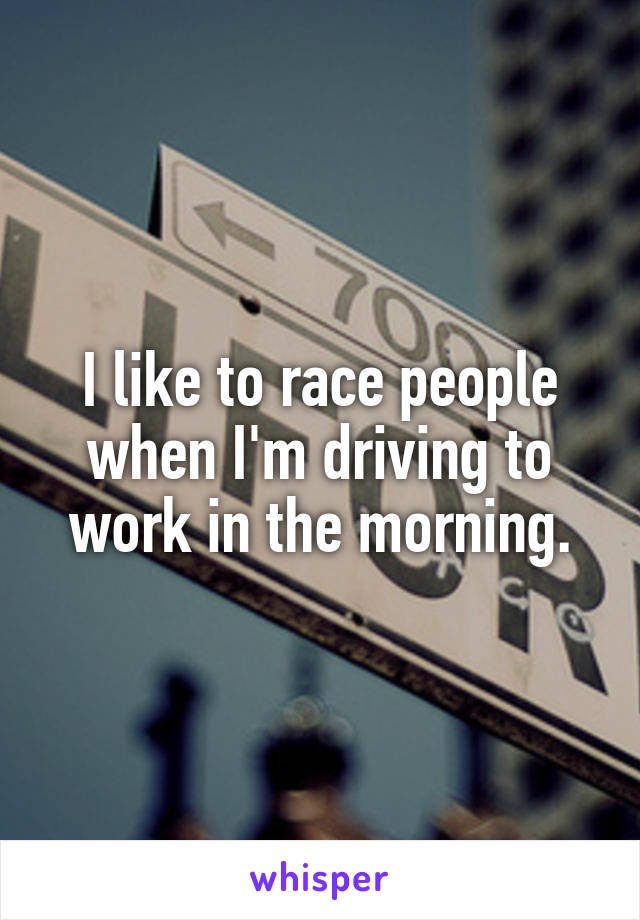 I like to race people when I'm driving to work in the morning.
