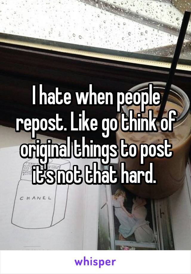 I hate when people repost. Like go think of original things to post it's not that hard. 