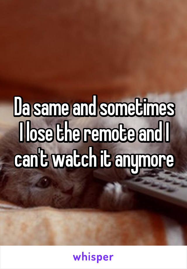 Da same and sometimes I lose the remote and I can't watch it anymore