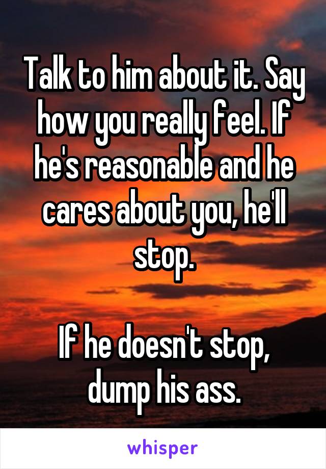 Talk to him about it. Say how you really feel. If he's reasonable and he cares about you, he'll stop.

If he doesn't stop, dump his ass.