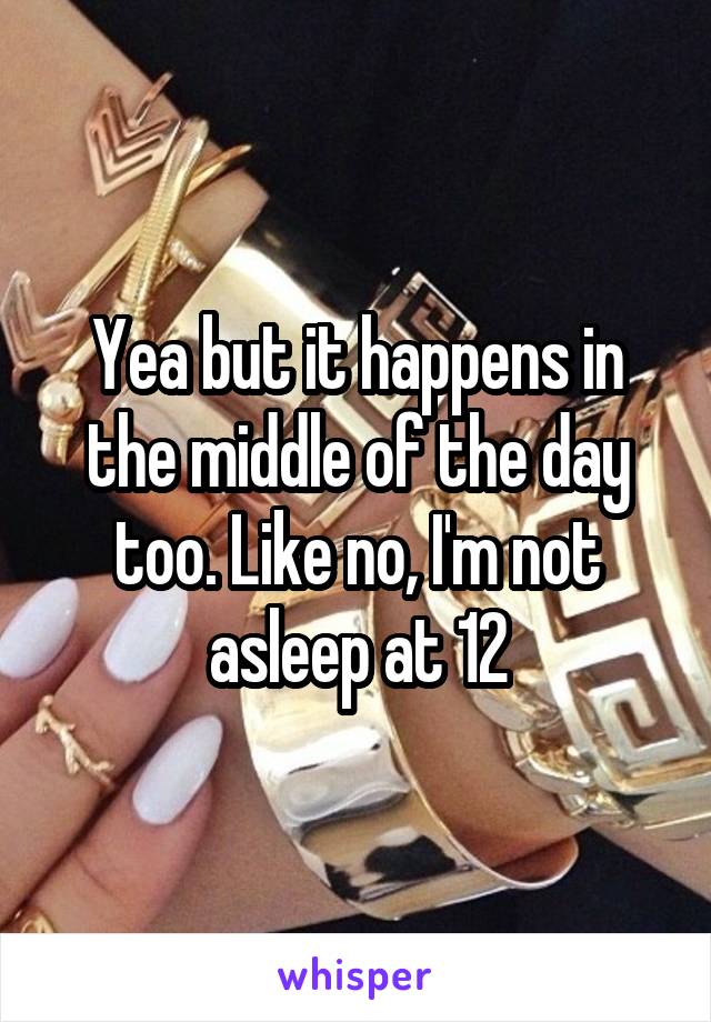 Yea but it happens in the middle of the day too. Like no, I'm not asleep at 12