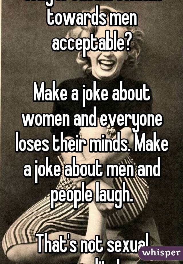 Why is casual sexism towards men acceptable?

Make a joke about women and everyone loses their minds. Make a joke about men and people laugh.

That's not sexual equality!