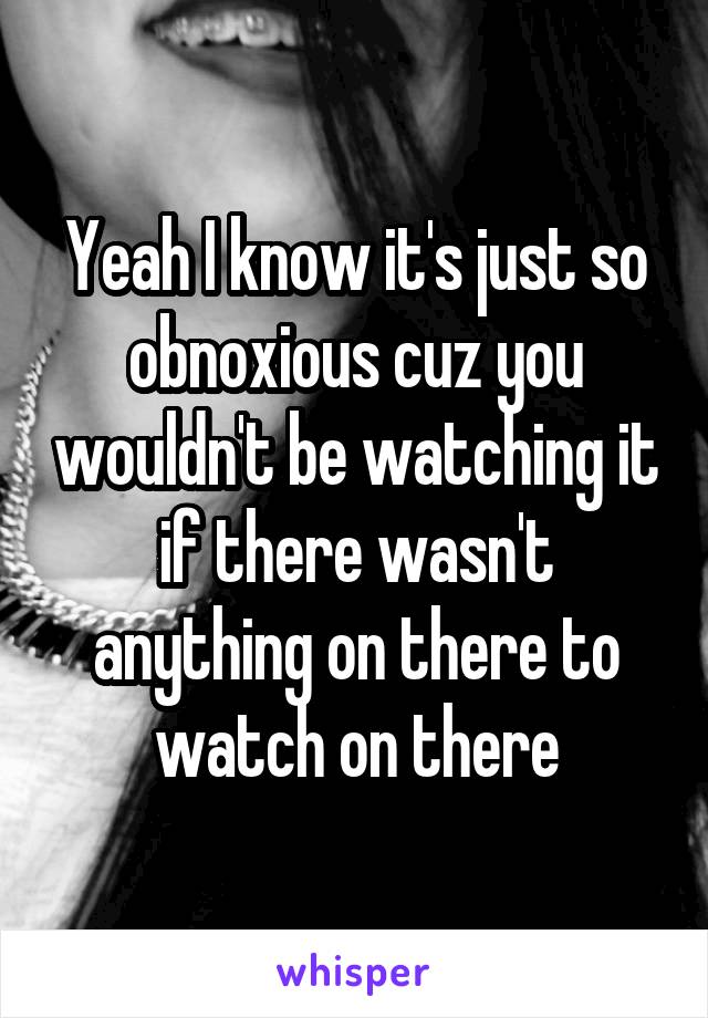 Yeah I know it's just so obnoxious cuz you wouldn't be watching it if there wasn't anything on there to watch on there