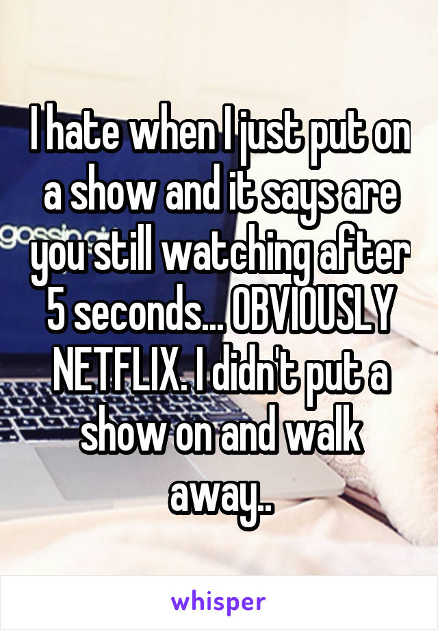 I hate when I just put on a show and it says are you still watching after 5 seconds... OBVIOUSLY NETFLIX. I didn't put a show on and walk away..