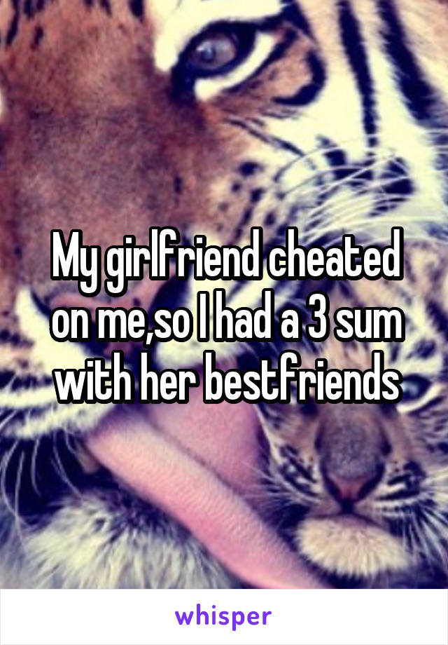 My girlfriend cheated on me,so I had a 3 sum with her bestfriends
