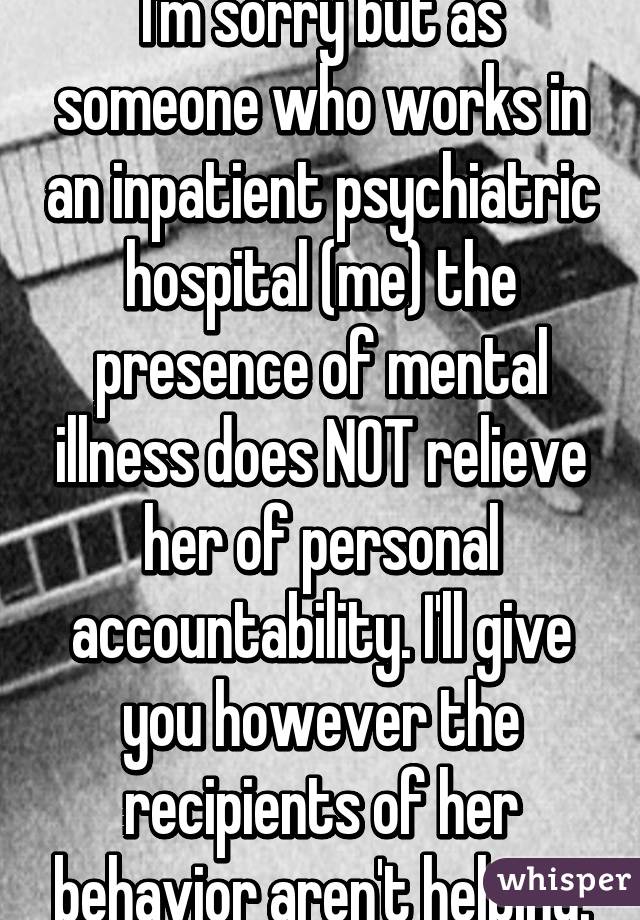 I'm sorry but as someone who works in an inpatient psychiatric hospital (me) the presence of mental illness does NOT relieve her of personal accountability. I'll give you however the recipients of her behavior aren't helping.