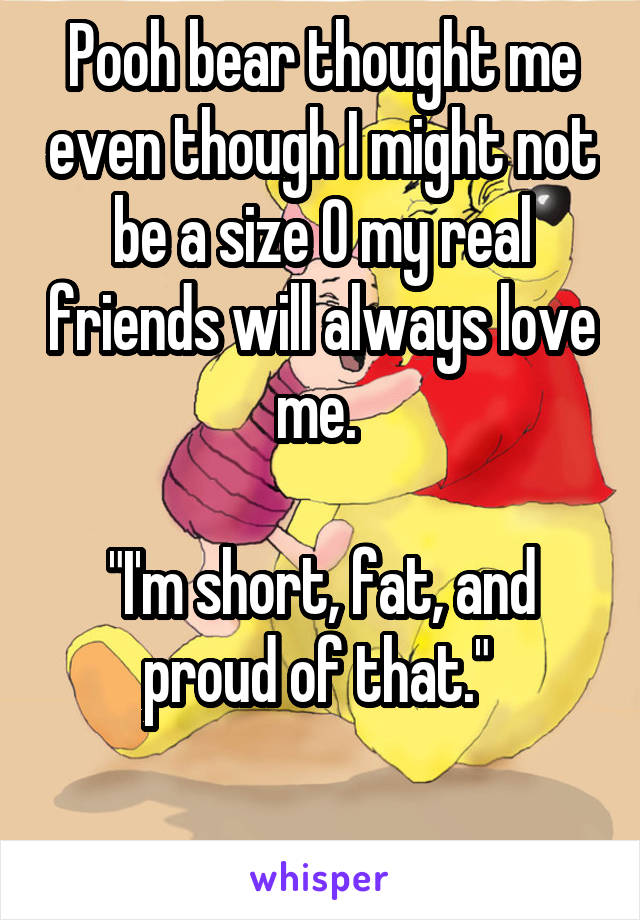 Pooh bear thought me even though I might not be a size 0 my real friends will always love me. 

"I'm short, fat, and proud of that." 
 
