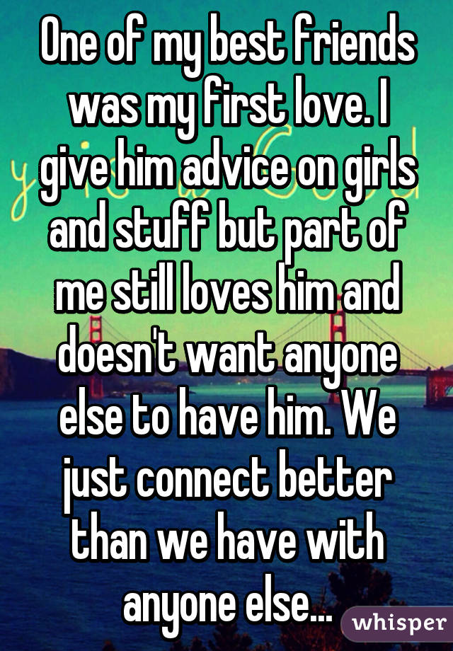 One of my best friends was my first love. I give him advice on girls and stuff but part of me still loves him and doesn't want anyone else to have him. We just connect better than we have with anyone else...