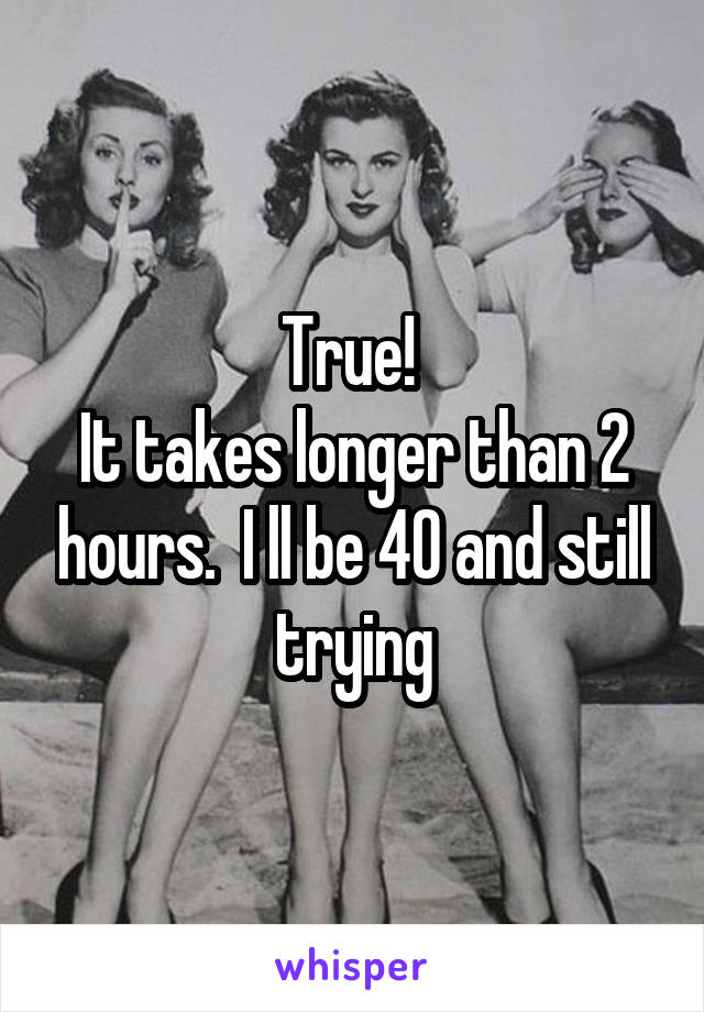 True! 
It takes longer than 2 hours.  I ll be 40 and still trying