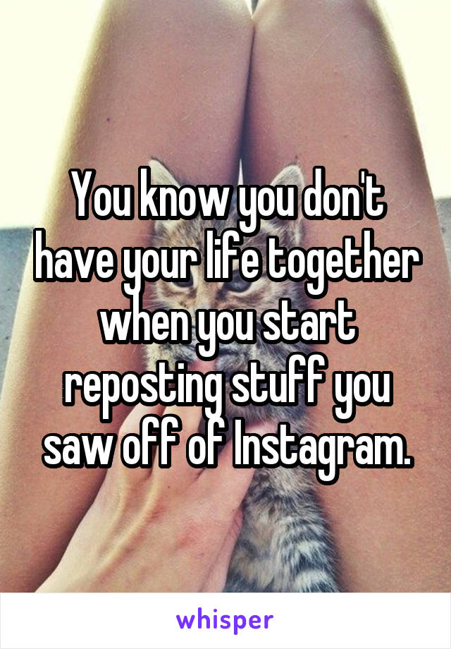 You know you don't have your life together when you start reposting stuff you saw off of Instagram.