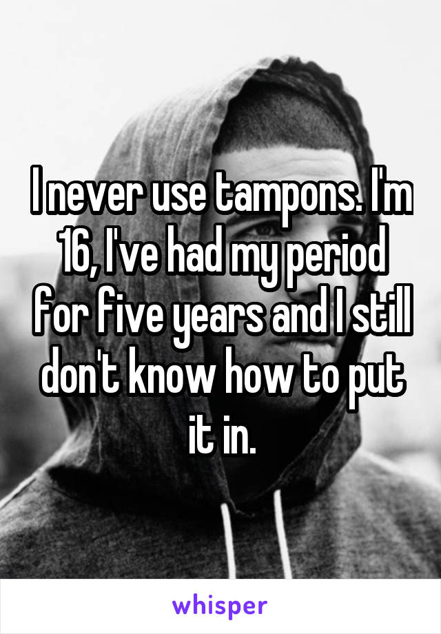 I never use tampons. I'm 16, I've had my period for five years and I still don't know how to put it in.