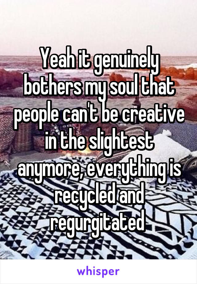 Yeah it genuinely bothers my soul that people can't be creative in the slightest anymore, everything is recycled and regurgitated 