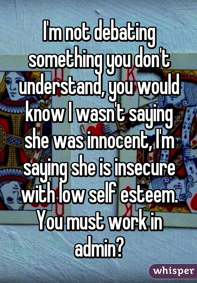 I'm not debating something you don't understand, you would know I wasn't saying she was innocent, I'm saying she is insecure with low self esteem. You must work in admin?