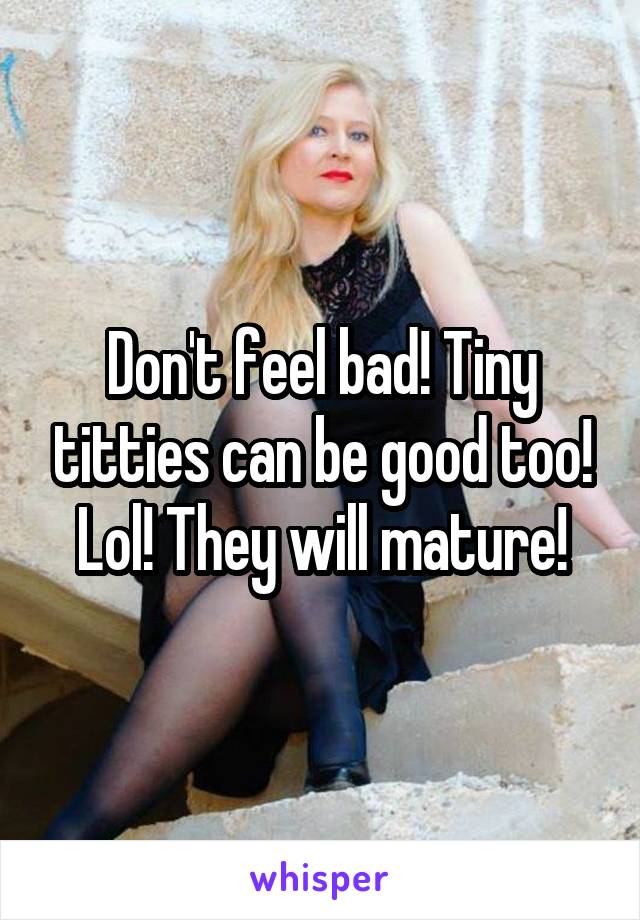 Don't feel bad! Tiny titties can be good too! Lol! They will mature!