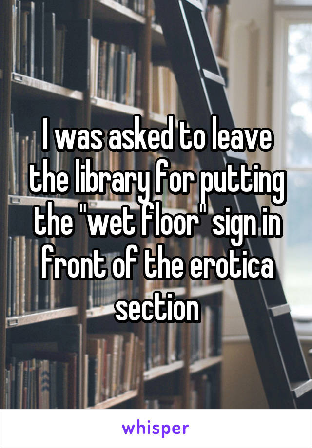 I was asked to leave the library for putting the "wet floor" sign in front of the erotica section
