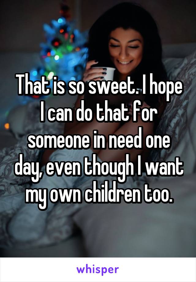 That is so sweet. I hope I can do that for someone in need one day, even though I want my own children too.