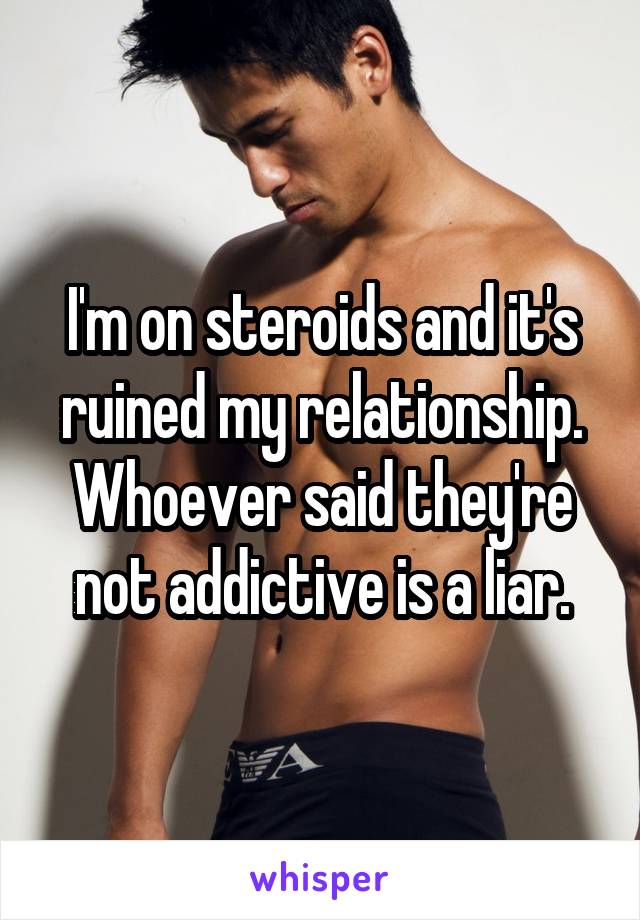 I'm on steroids and it's ruined my relationship. Whoever said they're not addictive is a liar.