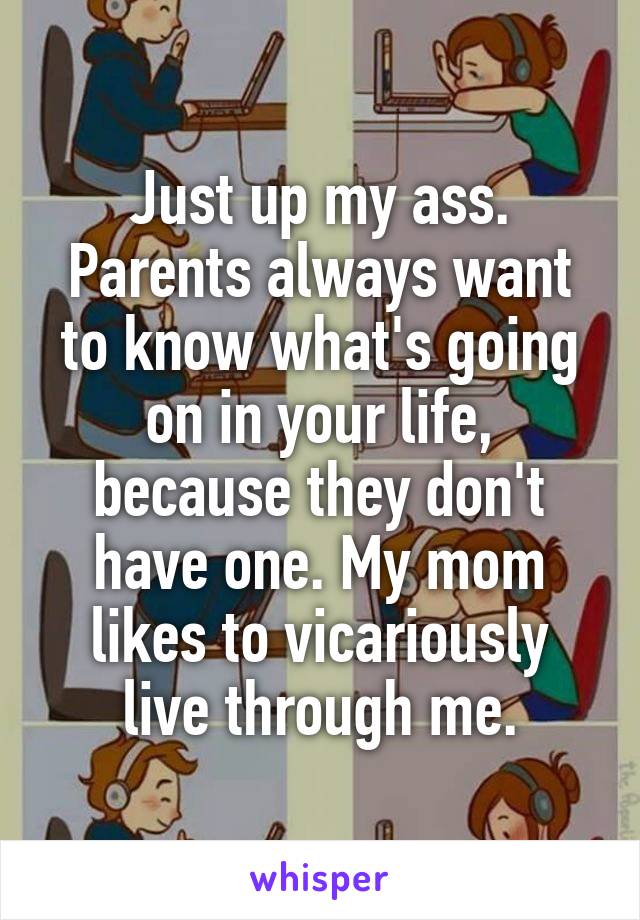 Just up my ass. Parents always want to know what's going on in your life, because they don't have one. My mom likes to vicariously live through me.