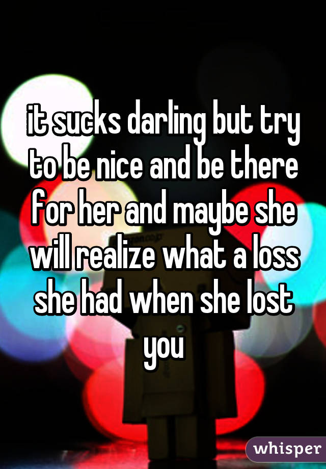 it sucks darling but try to be nice and be there for her and maybe she will realize what a loss she had when she lost you