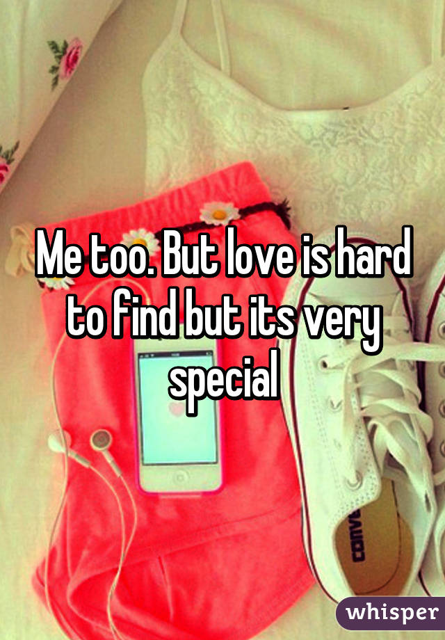 Me too. But love is hard to find but its very special