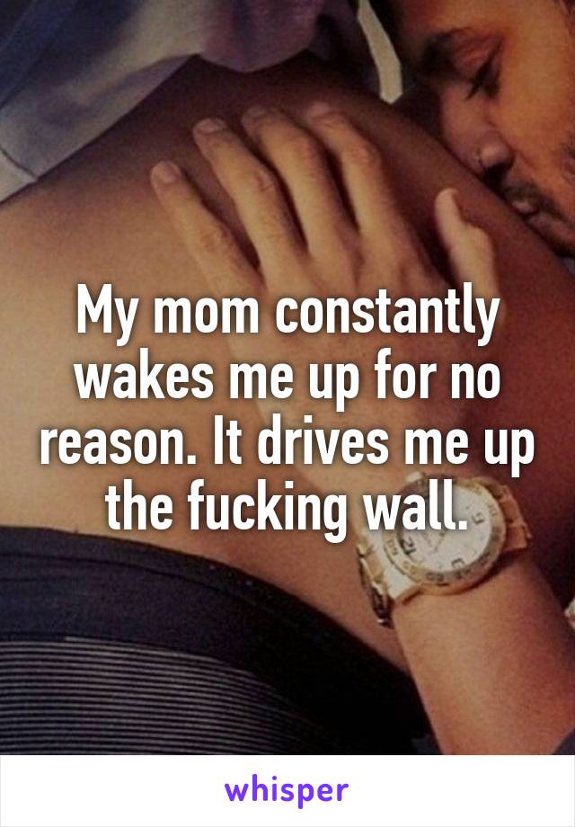 My mom constantly wakes me up for no reason. It drives me up the fucking wall.