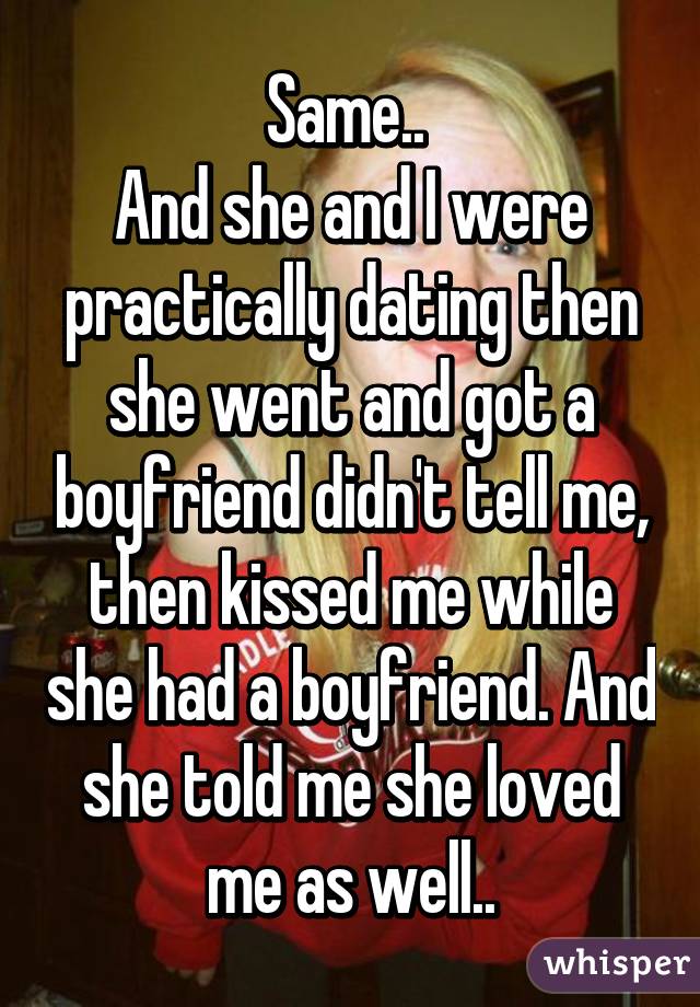 Same.. 
And she and I were practically dating then she went and got a boyfriend didn't tell me, then kissed me while she had a boyfriend. And she told me she loved me as well..