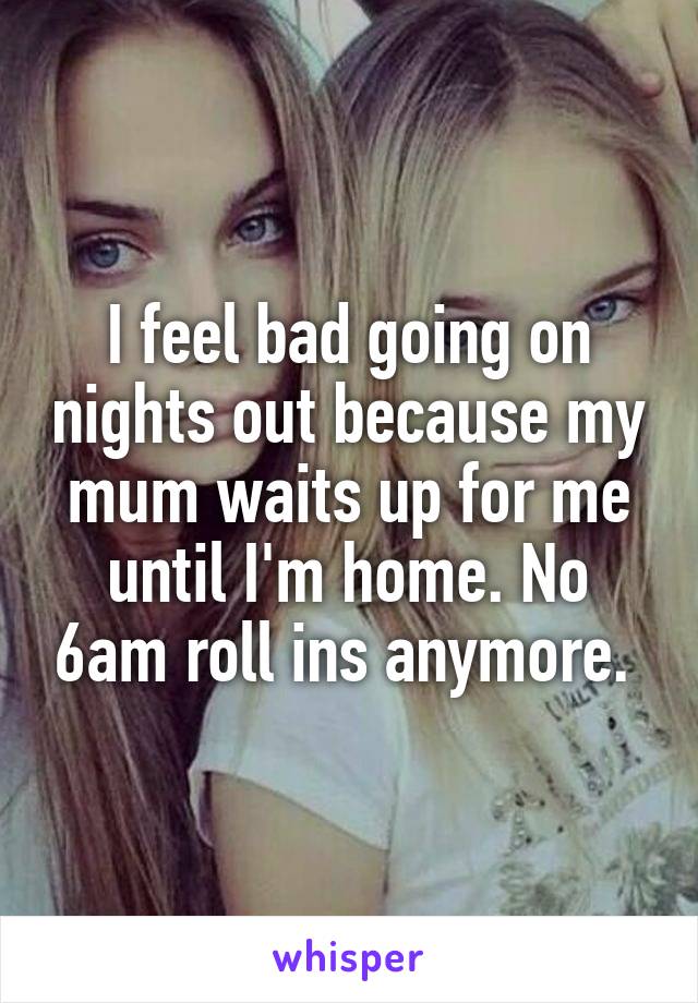 I feel bad going on nights out because my mum waits up for me until I'm home. No 6am roll ins anymore. 