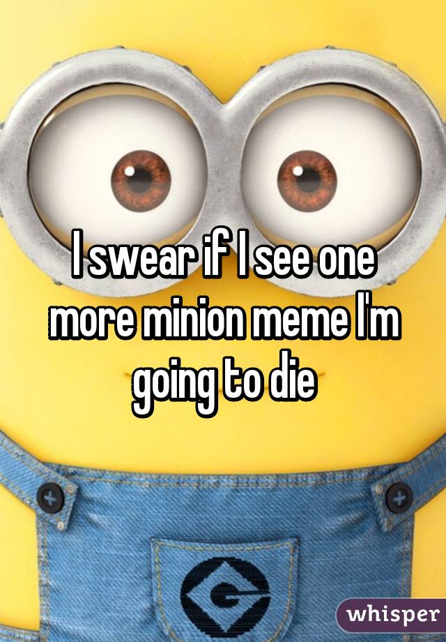 I swear if I see one more minion meme I'm going to die