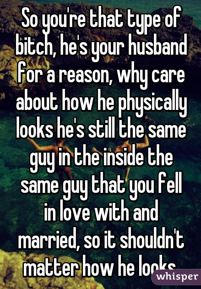 So you're that type of bitch, he's your husband for a reason, why care about how he physically looks he's still the same guy in the inside the same guy that you fell in love with and married, so it shouldn't matter how he looks 
