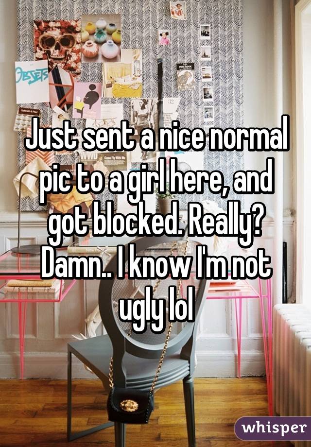 Just sent a nice normal pic to a girl here, and got blocked. Really? Damn.. I know I'm not ugly lol